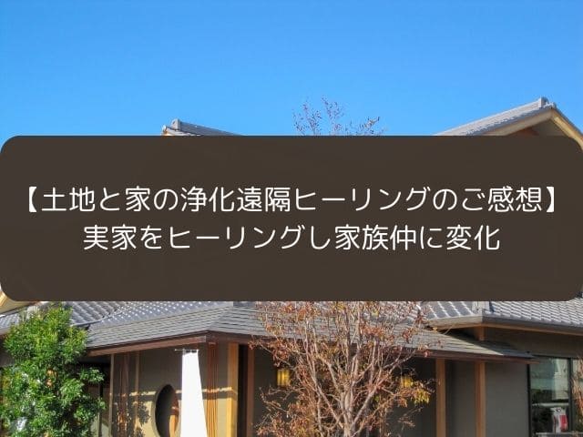 【土地と家の浄化遠隔ヒーリングのご感想】実家をヒーリングし家族仲に変化